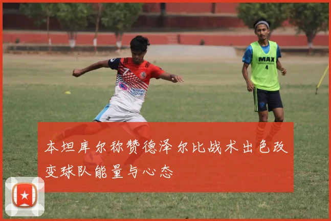 本坦库尔称赞德泽尔比战术出色改变球队能量与心态