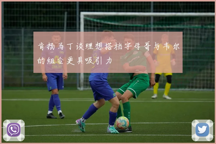 肯扬马丁谈理想搭档字母哥与韦尔的组合更具吸引力