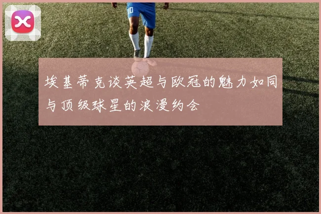 埃基蒂克谈英超与欧冠的魅力如同与顶级球星的浪漫约会