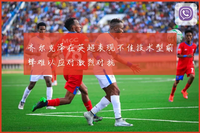 齐尔克泽在英超表现不佳技术型前锋难以应对激烈对抗