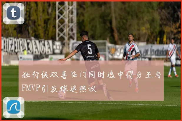 独行侠双喜临门同时选中得分王与FMVP引发球迷热议