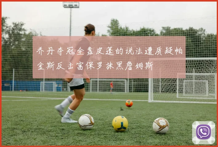 乔丹夺冠全靠皮蓬的说法遭质疑帕金斯反击富保罗抹黑詹姆斯