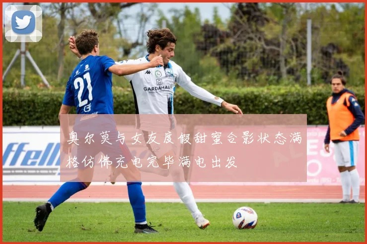 奥尔莫与女友度假甜蜜合影状态满格仿佛充电完毕满电出发