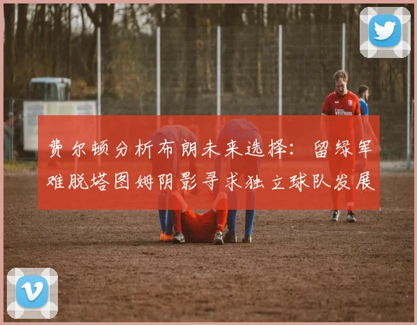 费尔顿分析布朗未来选择：留绿军难脱塔图姆阴影寻求独立球队发展