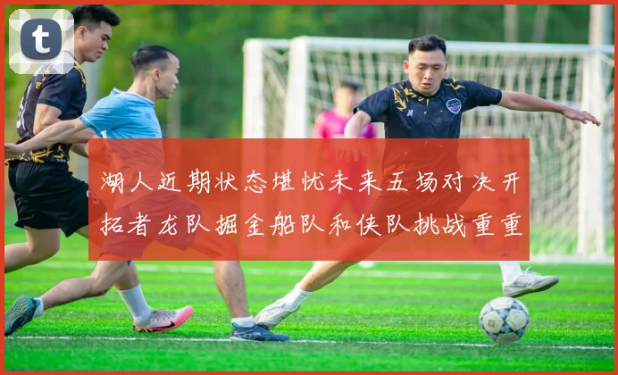 湖人近期状态堪忧未来五场对决开拓者龙队掘金船队和侠队挑战重重