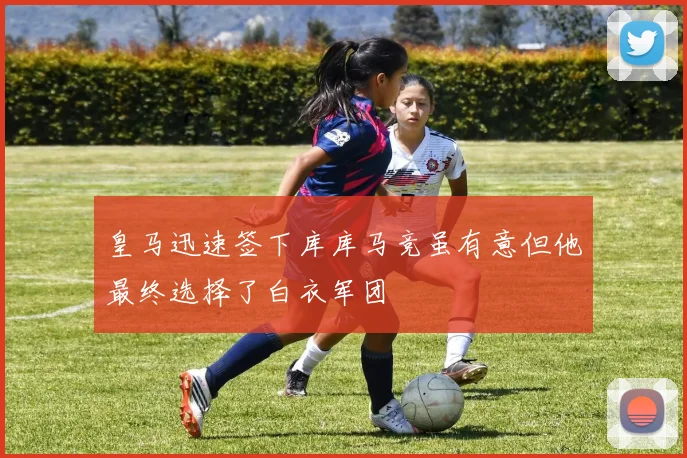 皇马迅速签下库库马竞虽有意但他最终选择了白衣军团