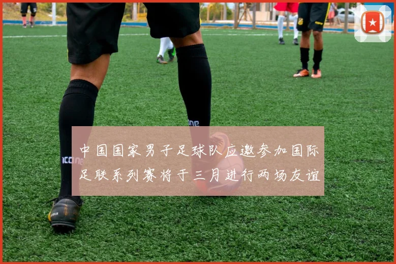 中国国家男子足球队应邀参加国际足联系列赛将于三月进行两场友谊赛