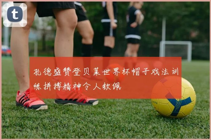 孔德盛赞登贝莱世界杯帽子戏法训练拼搏精神令人钦佩