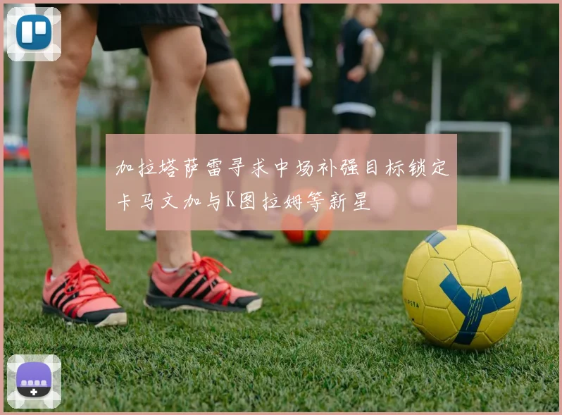 加拉塔萨雷寻求中场补强目标锁定卡马文加与K图拉姆等新星