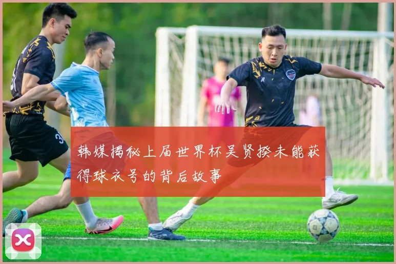 韩媒揭秘上届世界杯吴贤揆未能获得球衣号的背后故事