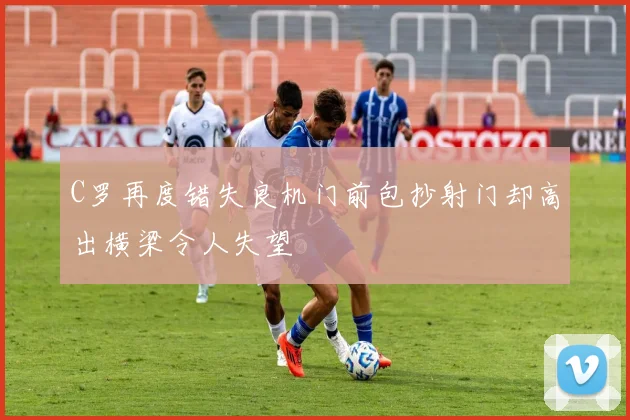 C罗再度错失良机门前包抄射门却高出横梁令人失望