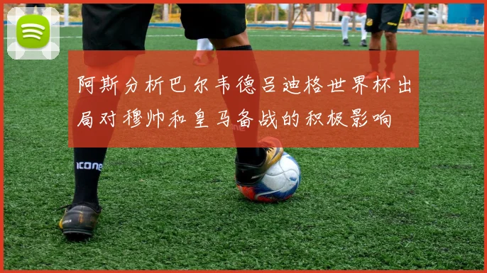 阿斯分析巴尔韦德吕迪格世界杯出局对穆帅和皇马备战的积极影响