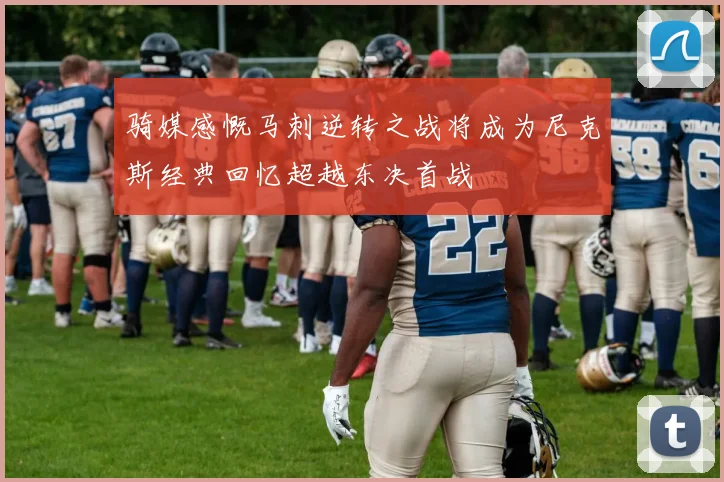 骑媒感慨马刺逆转之战将成为尼克斯经典回忆超越东决首战