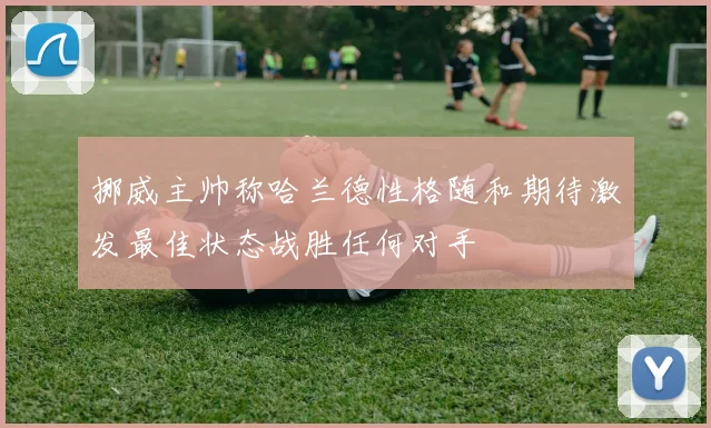 挪威主帅称哈兰德性格随和期待激发最佳状态战胜任何对手