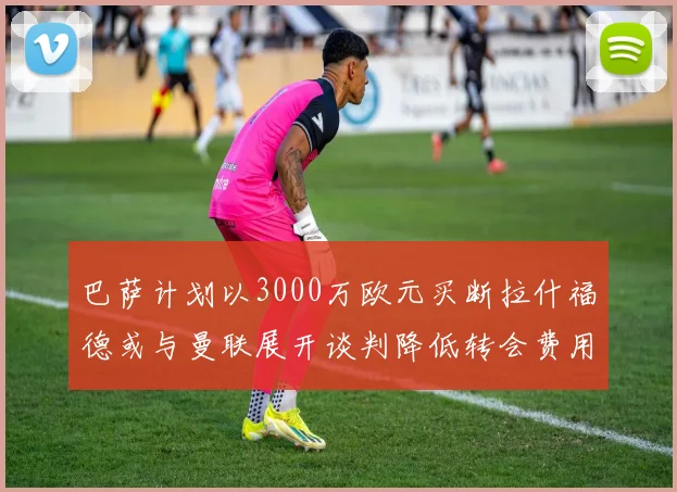 巴萨计划以3000万欧元买断拉什福德或与曼联展开谈判降低转会费用