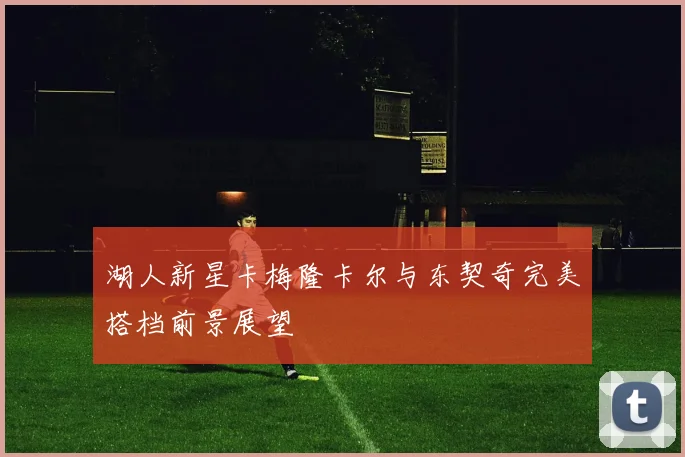 湖人新星卡梅隆卡尔与东契奇完美搭档前景展望