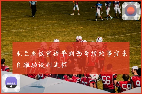 米兰老板重视普利西奇续约事宜亲自推动谈判进程