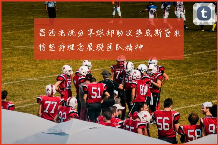 昌西老说分享球却助攻垫底斯普利特坚持理念展现团队精神