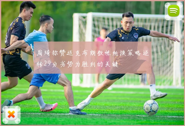 周琦称赞迈克布朗教练轮换策略逆转29分劣势为胜利的关键