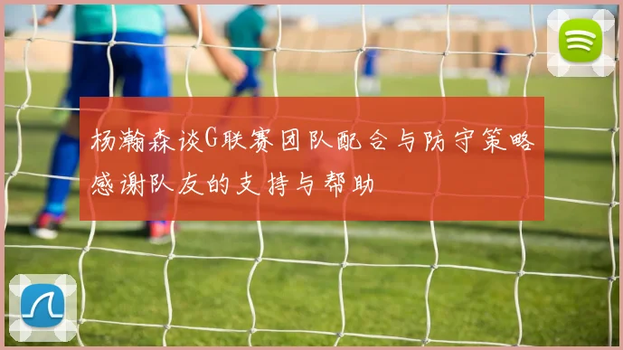 杨瀚森谈G联赛团队配合与防守策略感谢队友的支持与帮助