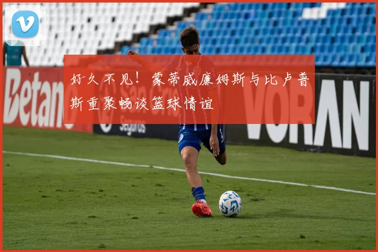 好久不见！蒙蒂威廉姆斯与比卢普斯重聚畅谈篮球情谊