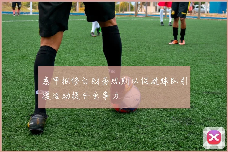 意甲拟修订财务规则以促进球队引援活动提升竞争力