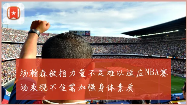 杨瀚森被指力量不足难以适应NBA赛场表现不佳需加强身体素质