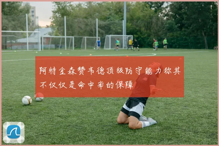 阿特金森赞韦德顶级防守能力称其不仅仅是命中率的保障