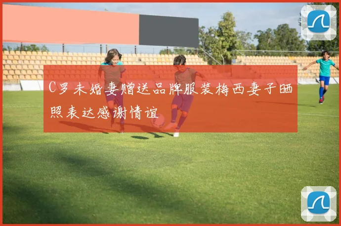C罗未婚妻赠送品牌服装梅西妻子晒照表达感谢情谊